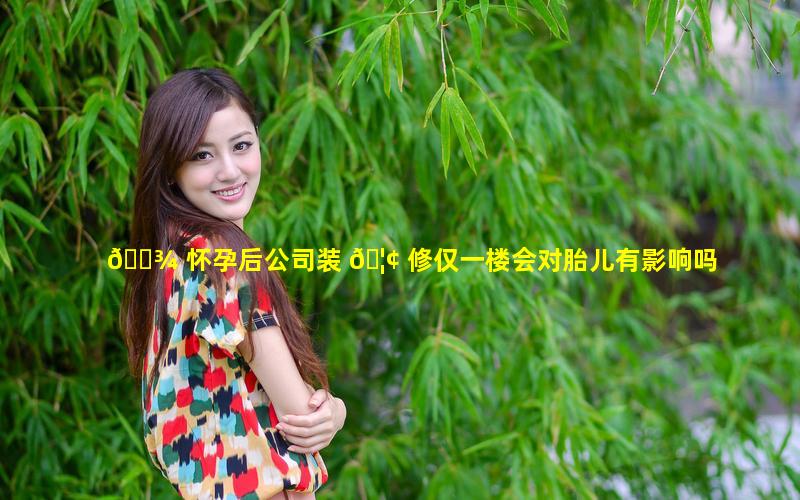 🌾 怀孕后公司装 🦢 修仅一楼会对胎儿有影响吗